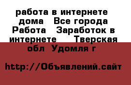 работа в интернете, дома - Все города Работа » Заработок в интернете   . Тверская обл.,Удомля г.